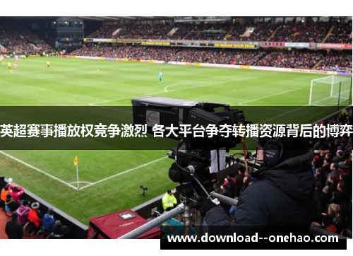英超赛事播放权竞争激烈 各大平台争夺转播资源背后的博弈