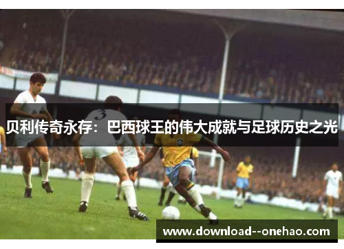 贝利传奇永存：巴西球王的伟大成就与足球历史之光