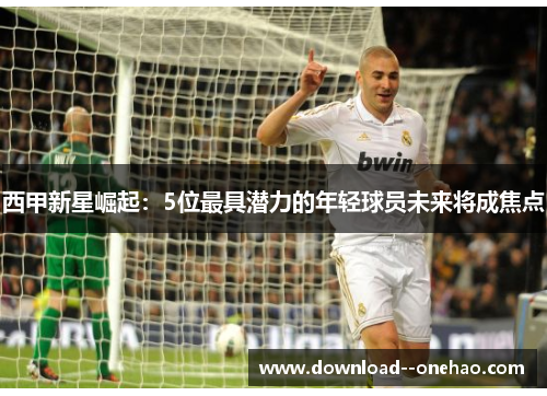 西甲新星崛起：5位最具潜力的年轻球员未来将成焦点