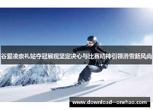 谷爱凌崇礼站夺冠展现坚定决心与比赛精神引领滑雪新风尚