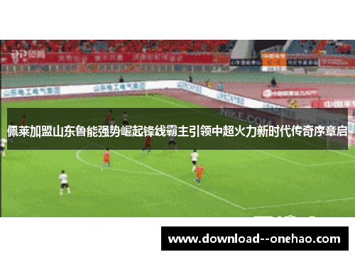 佩莱加盟山东鲁能强势崛起锋线霸主引领中超火力新时代传奇序章启