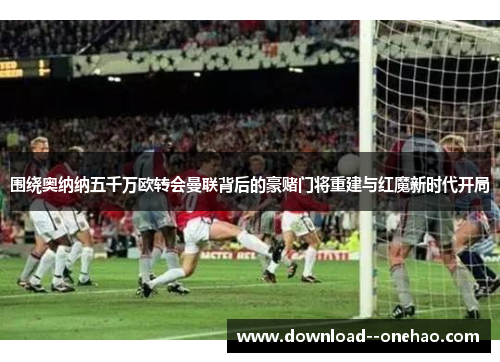 围绕奥纳纳五千万欧转会曼联背后的豪赌门将重建与红魔新时代开局