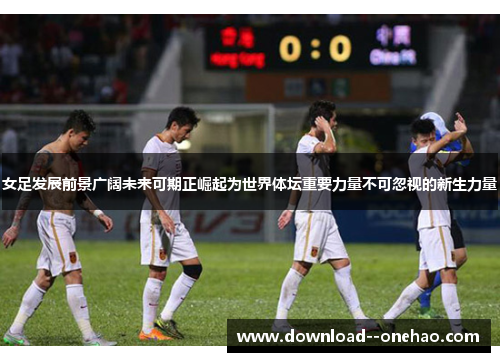 女足发展前景广阔未来可期正崛起为世界体坛重要力量不可忽视的新生力量