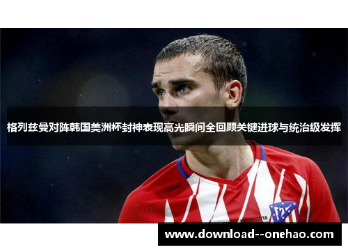 格列兹曼对阵韩国美洲杯封神表现高光瞬间全回顾关键进球与统治级发挥