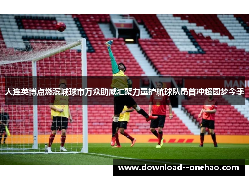 大连英博点燃滨城球市万众助威汇聚力量护航球队昂首冲超圆梦今季